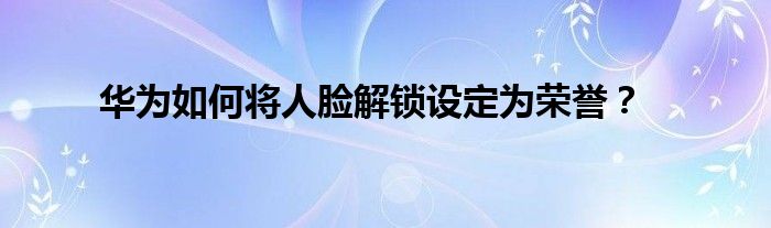 华为如何将人脸解锁设定为荣誉？