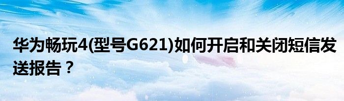 华为畅玩4(型号G621)如何开启和关闭短信发送报告？