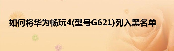 如何将华为畅玩4(型号G621)列入黑名单