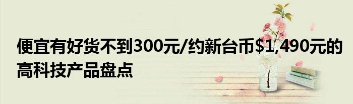 便宜有好货不到300元/约新台币$1,490元的高科技产品盘点