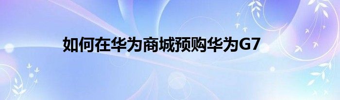 如何在华为商城预购华为G7