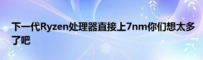 下一代Ryzen处理器直接上7nm你们想太多了吧