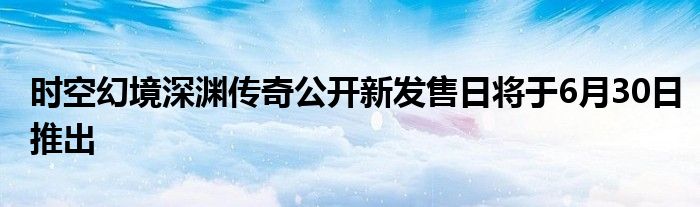 时空幻境深渊传奇公开新发售日将于6月30日推出