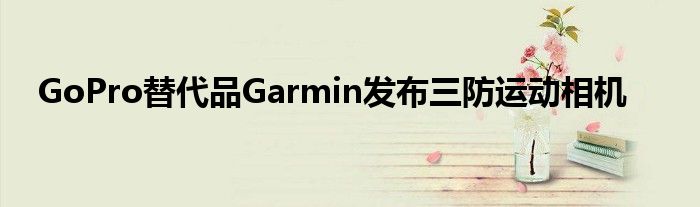 GoPro替代品Garmin发布三防运动相机