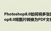 Photoshop8.0如何将多张图片转换为PDF文件（Photoshop8.0将图片转换为PDF文件的方法）