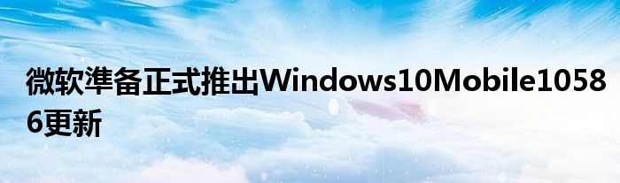 微软準备正式推出Windows10Mobile10586更新