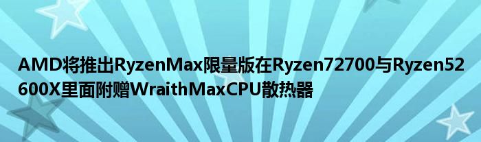 AMD将推出RyzenMax限量版在Ryzen72700与Ryzen52600X里面附赠WraithMaxCPU散热器