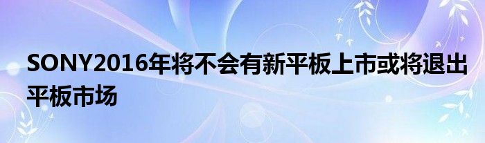 SONY2016年将不会有新平板上市或将退出平板市场