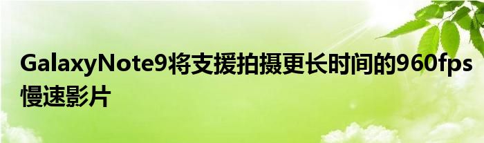 GalaxyNote9将支援拍摄更长时间的960fps慢速影片