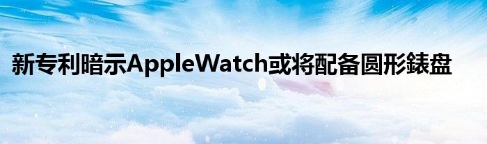 新专利暗示AppleWatch或将配备圆形錶盘