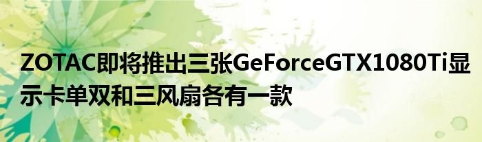 ZOTAC即将推出三张GeForceGTX1080Ti显示卡单双和三风扇各有一款