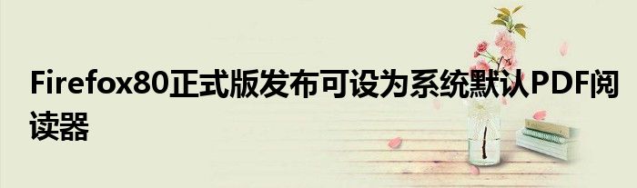 Firefox80正式版发布可设为系统默认PDF阅读器