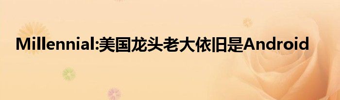 Millennial:美国龙头老大依旧是Android