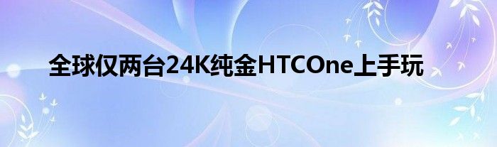 全球仅两台24K纯金HTCOne上手玩