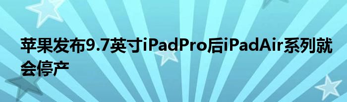 苹果发布9.7英寸iPadPro后iPadAir系列就会停产
