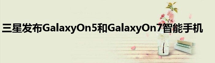 三星发布GalaxyOn5和GalaxyOn7智能手机