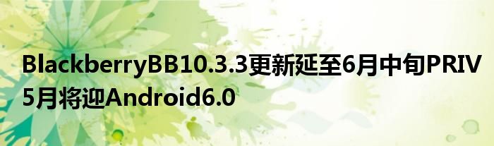 BlackberryBB10.3.3更新延至6月中旬PRIV5月将迎Android6.0