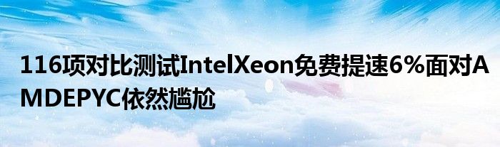 116项对比测试IntelXeon免费提速6%面对AMDEPYC依然尴尬