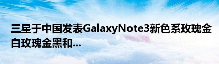 三星于中国发表GalaxyNote3新色系玫瑰金白玫瑰金黑和...