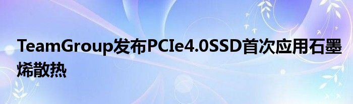 TeamGroup发布PCIe4.0SSD首次应用石墨烯散热