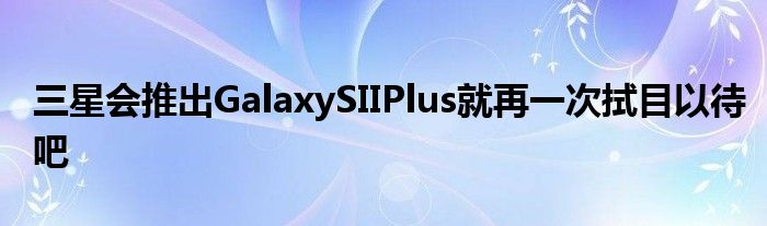 三星会推出GalaxySIIPlus就再一次拭目以待吧