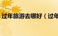 过年旅游去哪好（过年可以去什么地方旅行）