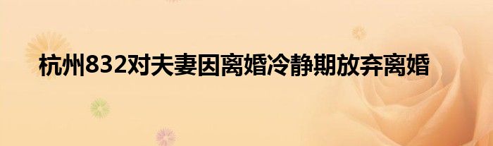 杭州832对夫妻因离婚冷静期放弃离婚