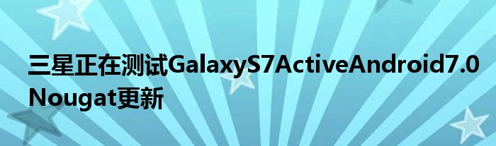三星正在测试GalaxyS7ActiveAndroid7.0Nougat更新