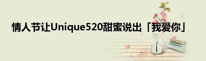 情人节让Unique520甜蜜说出「我爱你」