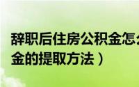 辞职后住房公积金怎么提取（辞职后住房公积金的提取方法）