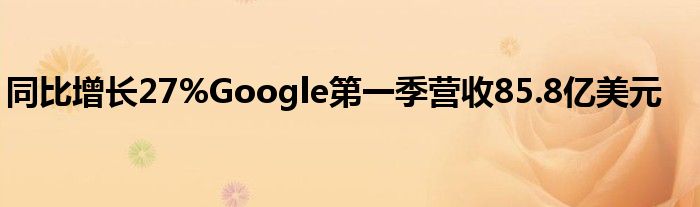 同比增长27%Google第一季营收85.8亿美元
