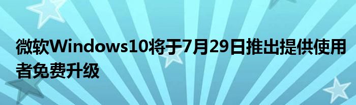 微软Windows10将于7月29日推出提供使用者免费升级