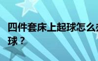 四件套床上起球怎么办？为什么床上用品会起球？