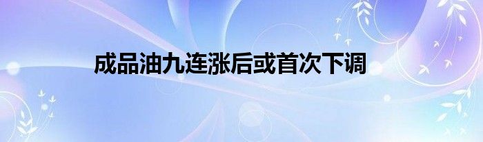 成品油九连涨后或首次下调