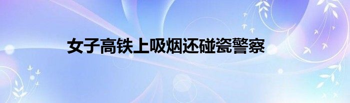  女子高铁上吸烟还碰瓷警察
