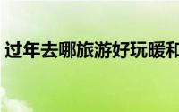 过年去哪旅游好玩暖和（过年去哪旅游暖和）