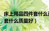 床上用品四件套什么面料最好（床上用品四件套什么质量好）