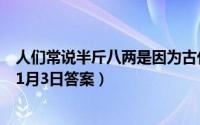 人们常说半斤八两是因为古代的一斤等于（支付宝蚂蚁庄园1月3日答案）