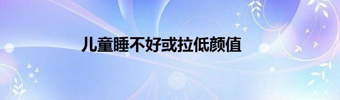 儿童睡不好或拉低颜值