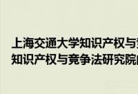 上海交通大学知识产权与竞争法研究院（关于上海交通大学知识产权与竞争法研究院的简介）