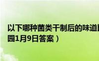 以下哪种菌类干制后的味道比新鲜时更香浓（支付宝蚂蚁庄园1月9日答案）