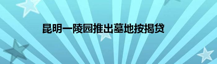 昆明一陵园推出墓地按揭贷
