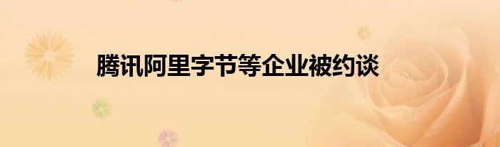 腾讯阿里字节等企业被约谈