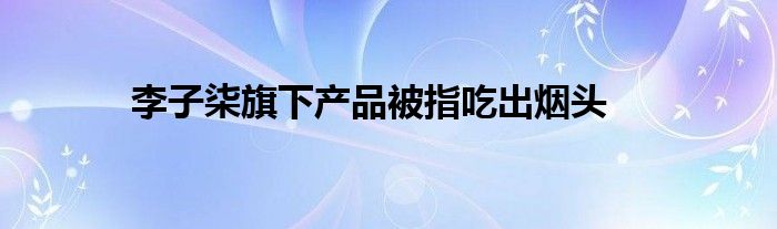 李子柒旗下产品被指吃出烟头