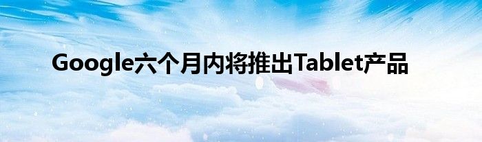 Google六个月内将推出Tablet产品