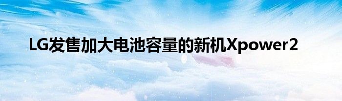 LG发售加大电池容量的新机Xpower2