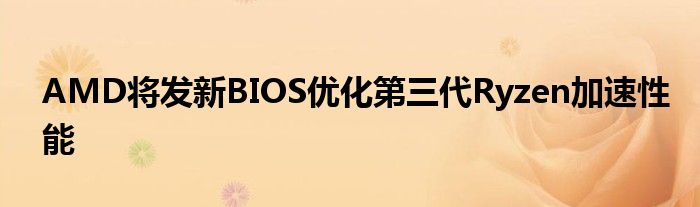 AMD将发新BIOS优化第三代Ryzen加速性能