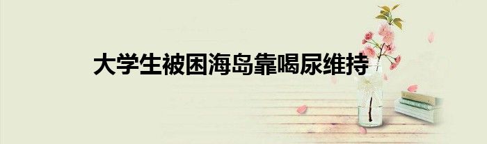大学生被困海岛靠喝尿维持