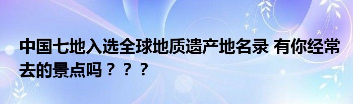 中国七地入选全球地质遗产地名录 有你经常去的景点吗？？？