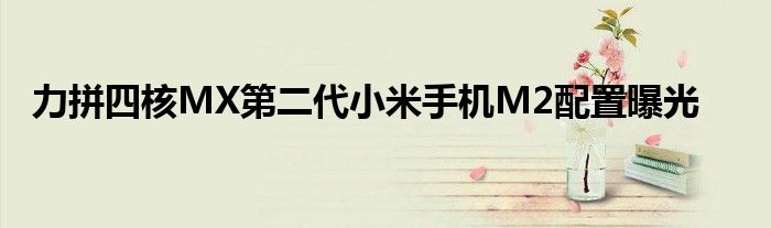 力拼四核MX第二代小米手机M2配置曝光
